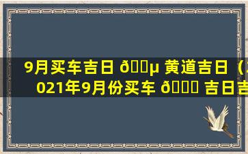 9月买车吉日 🐵 黄道吉日（2021年9月份买车 🐘 吉日吉时查询）